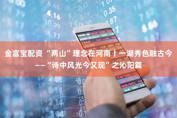 金富宝配资 “两山”理念在河南丨一湖秀色融古今——“诗中风光今又现”之沁阳篇