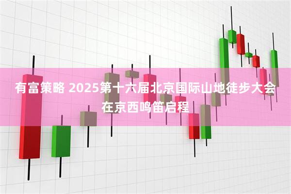 有富策略 2025第十六届北京国际山地徒步大会在京西鸣笛启程