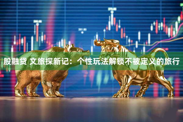 股融贷 文旅探新记：个性玩法解锁不被定义的旅行