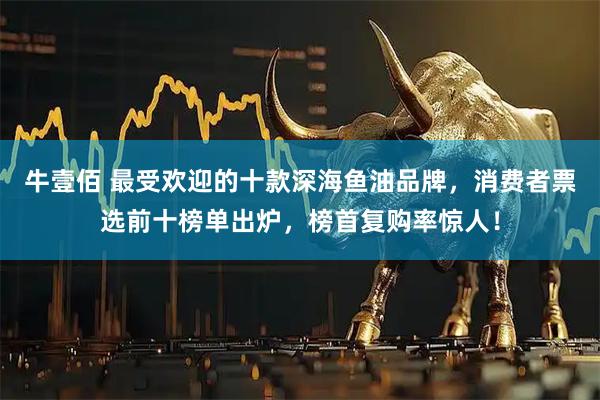 牛壹佰 最受欢迎的十款深海鱼油品牌，消费者票选前十榜单出炉，榜首复购率惊人！