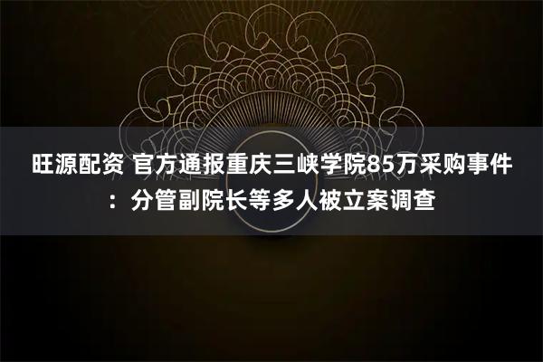 旺源配资 官方通报重庆三峡学院85万采购事件：分管副院长等多人被立案调查