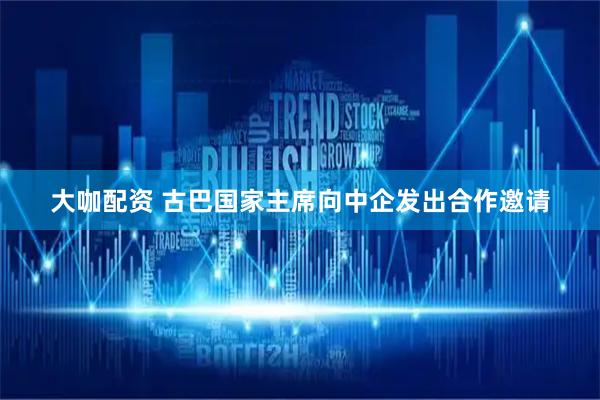 大咖配资 古巴国家主席向中企发出合作邀请