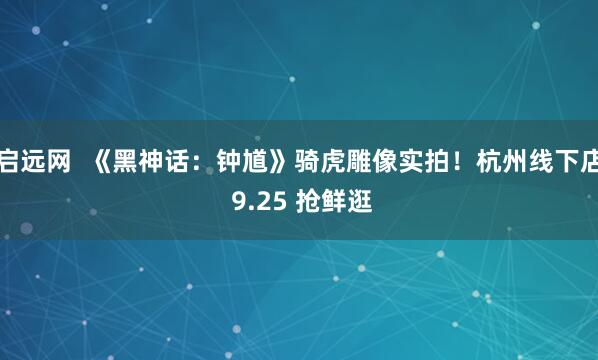 启远网  《黑神话：钟馗》骑虎雕像实拍！杭州线下店 9.25 抢鲜逛