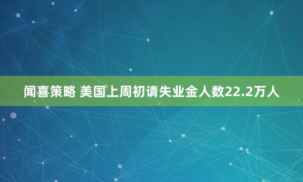 闻喜策略 美国上周初请失业金人数22.2万人