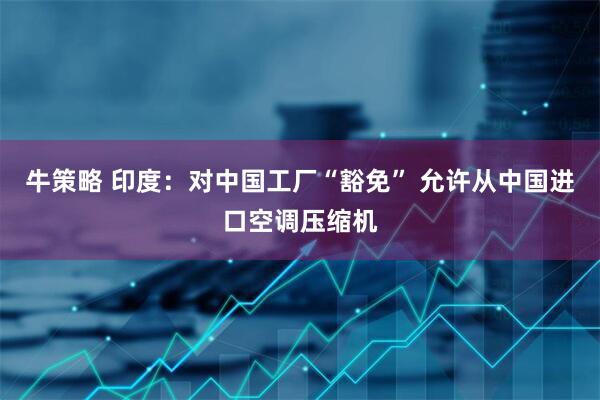 牛策略 印度：对中国工厂“豁免” 允许从中国进口空调压缩机