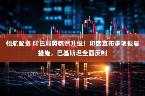 领航配资 印巴局势骤然升级！印度宣布多项报复措施，巴基斯坦全面反制