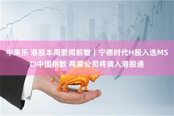 牛来乐 港股本周要闻前瞻｜宁德时代H股入选MSCI中国指数 两家公司将调入港股通