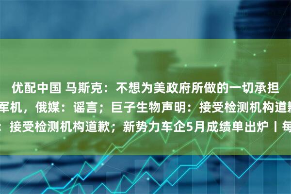 优配中国 马斯克：不想为美政府所做的一切承担责任；乌称摧毁大量俄军机，俄媒：谣言；巨子生物声明：接受检测机构道歉；新势力车企5月成绩单出炉丨每经早参