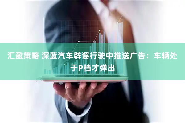 汇盈策略 深蓝汽车辟谣行驶中推送广告：车辆处于P档才弹出