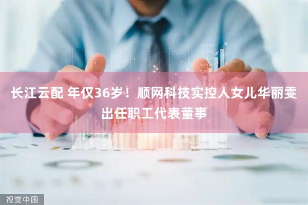 长江云配 年仅36岁！顺网科技实控人女儿华丽雯出任职工代表董事