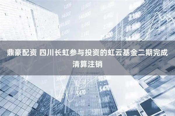 鼎豪配资 四川长虹参与投资的虹云基金二期完成清算注销