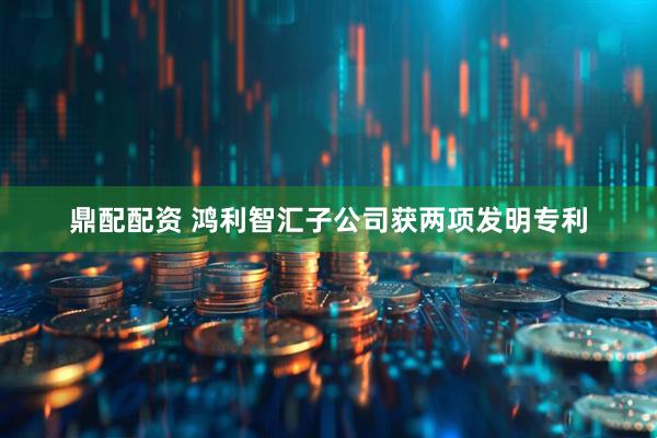 鼎配配资 鸿利智汇子公司获两项发明专利