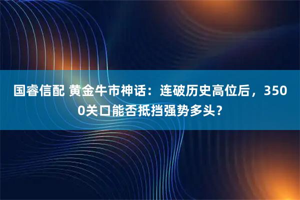 国睿信配 黄金牛市神话：连破历史高位后，3500关口能否抵挡强势多头？