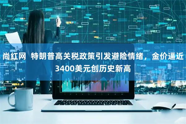 尚红网  特朗普高关税政策引发避险情绪，金价逼近3400美元创历史新高
