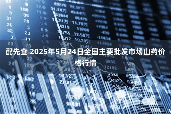 配先查 2025年5月24日全国主要批发市场山药价格行情