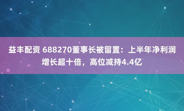 益丰配资 688270董事长被留置：上半年净利润增长超十倍，高位减持4.4亿