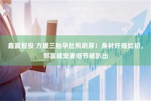 鑫赢智投 方媛三胎孕肚照刷屏！身材纤细如初，郭富城宠妻细节被扒出