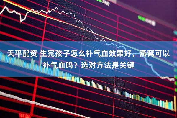 天平配资 生完孩子怎么补气血效果好，燕窝可以补气血吗？选对方法是关键