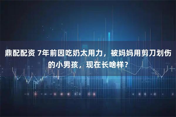 鼎配配资 7年前因吃奶太用力，被妈妈用剪刀划伤的小男孩，现在长啥样？
