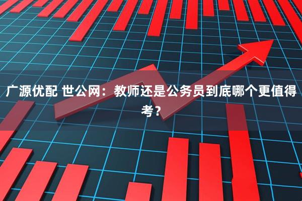 广源优配 世公网：教师还是公务员到底哪个更值得考？