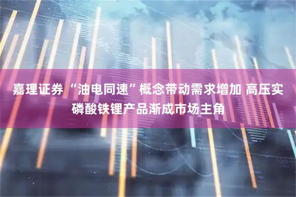 嘉理证券 “油电同速”概念带动需求增加 高压实磷酸铁锂产品渐成市场主角