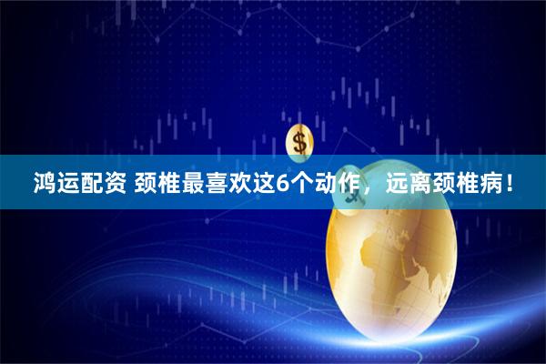 鸿运配资 颈椎最喜欢这6个动作，远离颈椎病！