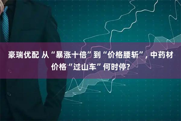 豪瑞优配 从“暴涨十倍”到“价格腰斩”, 中药材价格“过山车”何时停?