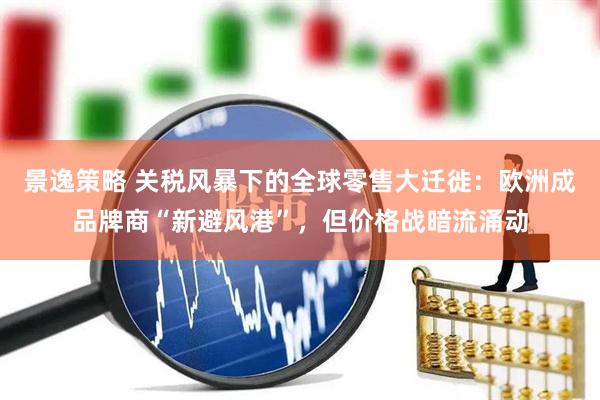 景逸策略 关税风暴下的全球零售大迁徙：欧洲成品牌商“新避风港”，但价格战暗流涌动
