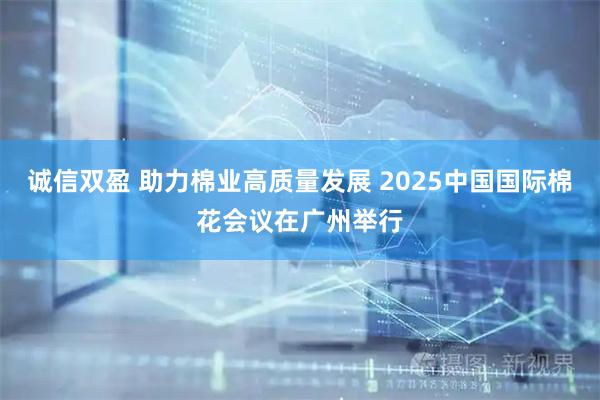 诚信双盈 助力棉业高质量发展 2025中国国际棉花会议在广州举行