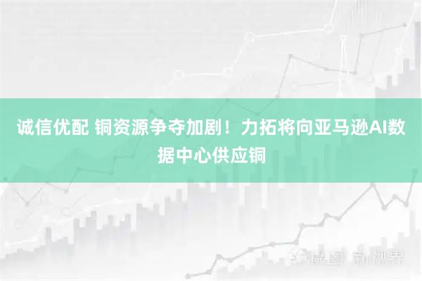 诚信优配 铜资源争夺加剧!力拓将向亚马逊AI数据中心供应铜