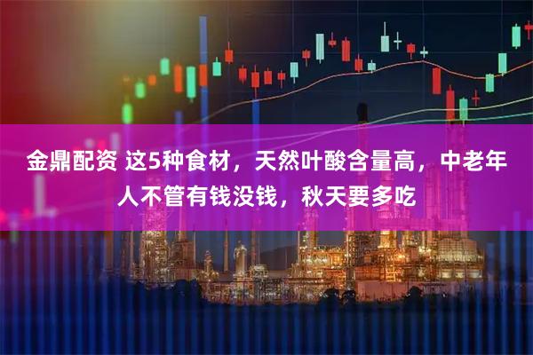 金鼎配资 这5种食材，天然叶酸含量高，中老年人不管有钱没钱，秋天要多吃