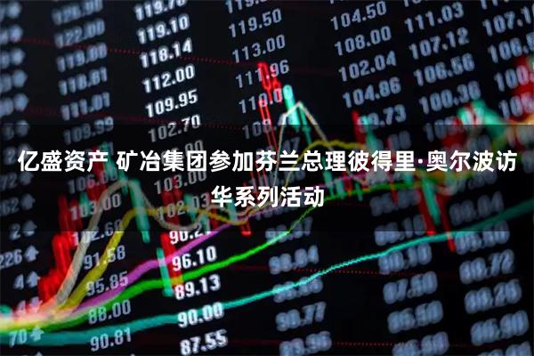 亿盛资产 矿冶集团参加芬兰总理彼得里·奥尔波访华系列活动