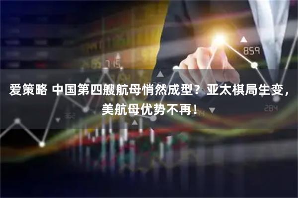 爱策略 中国第四艘航母悄然成型？亚太棋局生变，美航母优势不再！