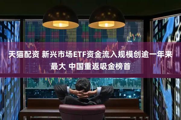 天猫配资 新兴市场ETF资金流入规模创逾一年来最大 中国重返吸金榜首