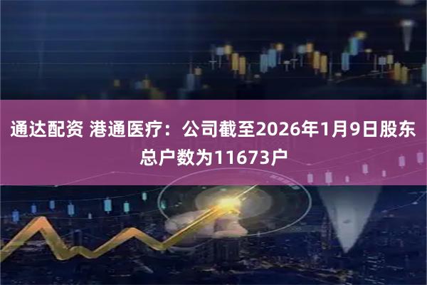 通达配资 港通医疗：公司截至2026年1月9日股东总户数为11673户
