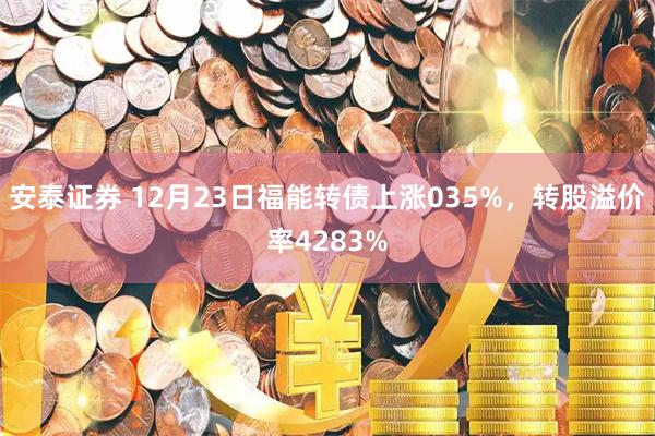 安泰证券 12月23日福能转债上涨035%，转股溢价率4283%