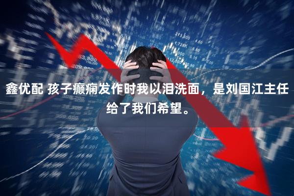 鑫优配 孩子癫痫发作时我以泪洗面，是刘国江主任给了我们希望。