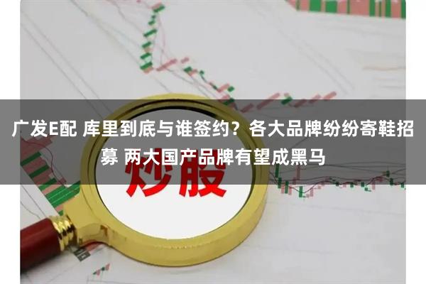 广发E配 库里到底与谁签约?各大品牌纷纷寄鞋招募 两大国产品牌有望成黑马