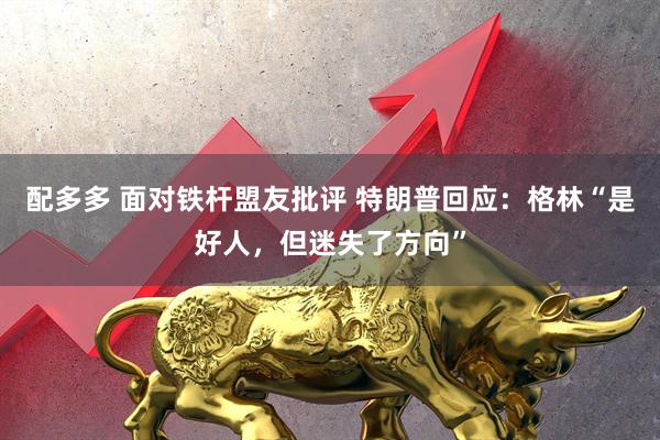 配多多 面对铁杆盟友批评 特朗普回应:格林“是好人,但迷失了方向”