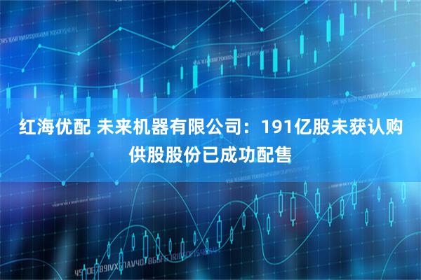 红海优配 未来机器有限公司:191亿股未获认购供股股份已成功配售