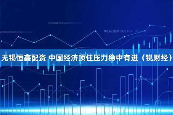 无锡恒鑫配资 中国经济顶住压力稳中有进(锐财经)