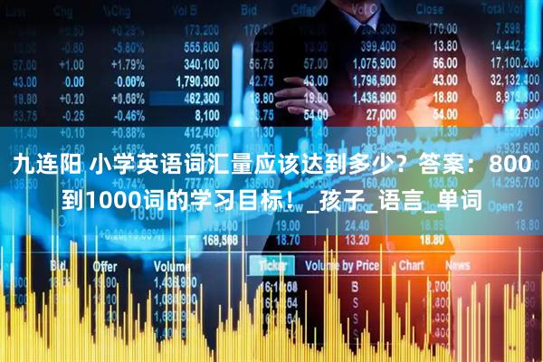 九连阳 小学英语词汇量应该达到多少？答案：800到1000词的学习目标！_孩子_语言_单词