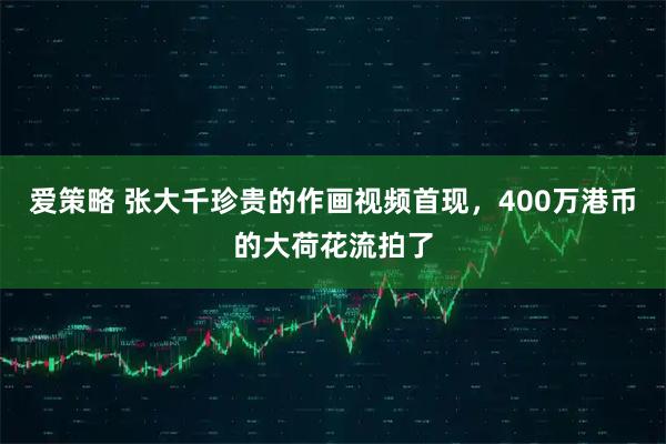 爱策略 张大千珍贵的作画视频首现，400万港币的大荷花流拍了