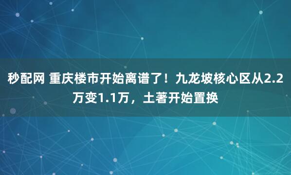 秒配网 重庆楼市开始离谱了！九龙坡核心区从2.2万变1.1万，土著开始置换