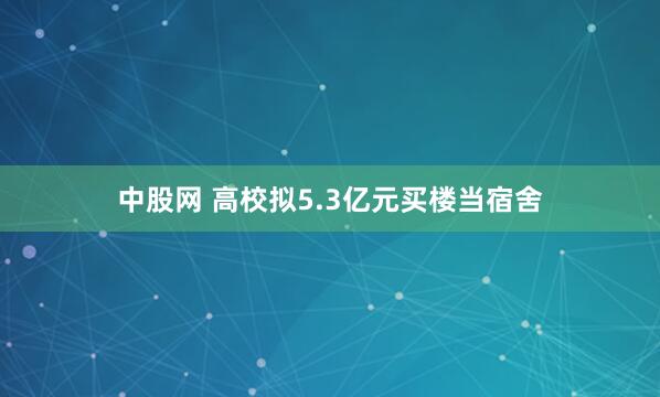 中股网 高校拟5.3亿元买楼当宿舍