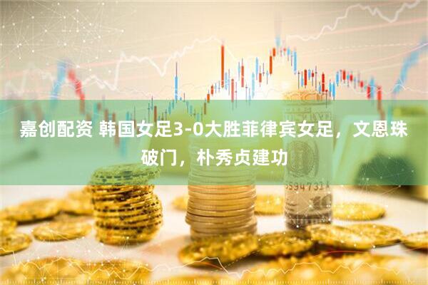 嘉创配资 韩国女足3-0大胜菲律宾女足，文恩珠破门，朴秀贞建功